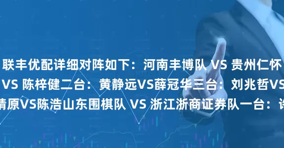 联丰优配详细对阵如下：　　河南丰博队 VS 贵州仁怀酱香队　　一台：徐靖恩 VS 陈梓健　　二台：黄静远VS薛冠华　　三台：刘兆哲VS陈一纯　　四台：马靖原VS陈浩　　山东围棋队 VS 浙江浙商证券队　　一台：许皓鋐VS童梦成　　二台：范廷钰VS蒋其润　　三台：涂季康VS檀啸　　四台：伊凌涛VS许嘉阳　　山西元工弘弈队 VS 江苏洋河股份队　　一台：张紫良VS赵晨宇　　二台：陈正勋VS黄云嵩　　三
