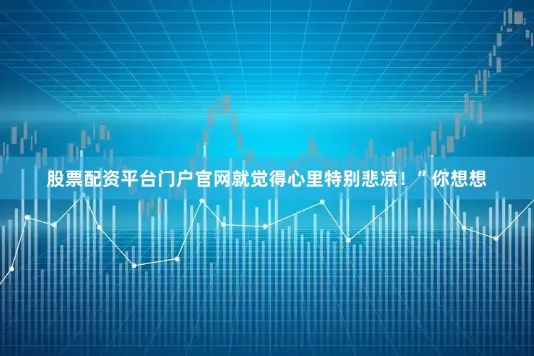 股票配资平台门户官网就觉得心里特别悲凉！”你想想