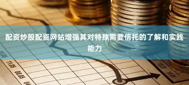配资炒股配资网站增强其对特殊需要信托的了解和实践能力