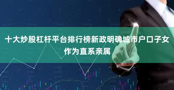 十大炒股杠杆平台排行榜新政明确城市户口子女作为直系亲属