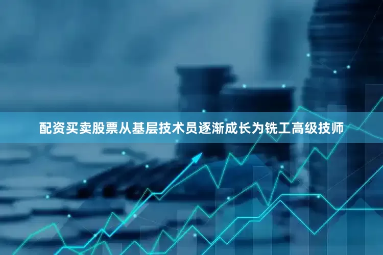 配资买卖股票从基层技术员逐渐成长为铣工高级技师