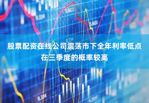 股票配资在线公司震荡市下全年利率低点在三季度的概率较高