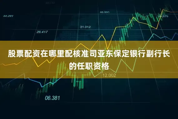 股票配资在哪里配核准司亚东保定银行副行长的任职资格