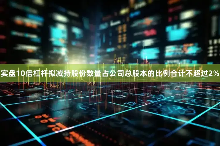 实盘10倍杠杆拟减持股份数量占公司总股本的比例合计不超过2%