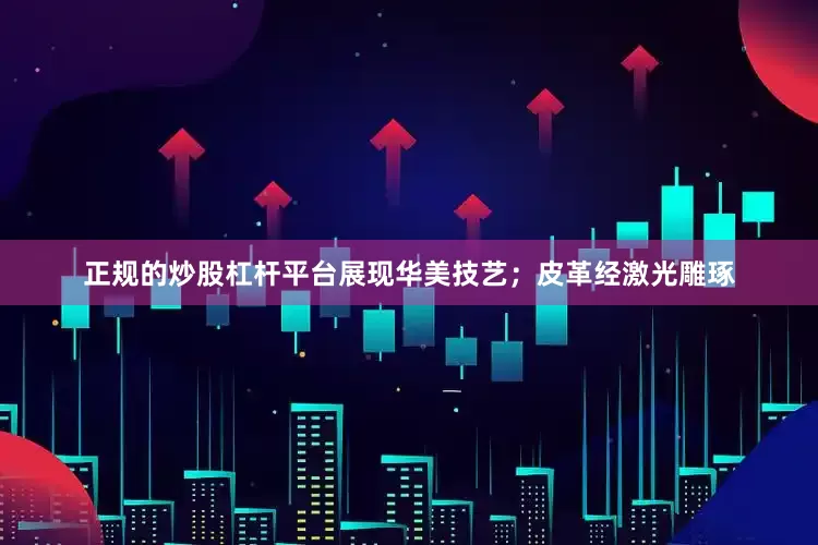 正规的炒股杠杆平台展现华美技艺；皮革经激光雕琢
