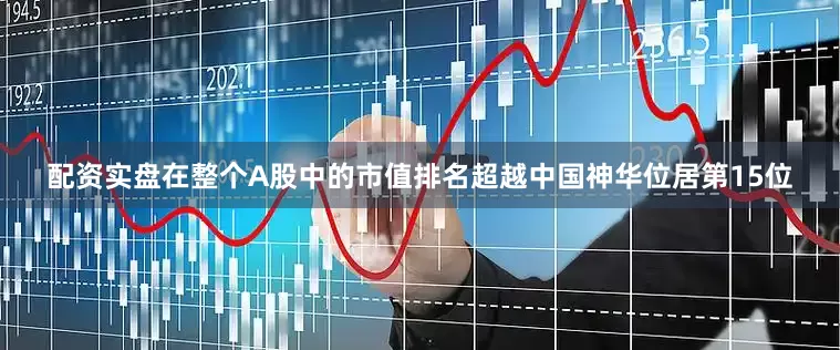 配资实盘在整个A股中的市值排名超越中国神华位居第15位