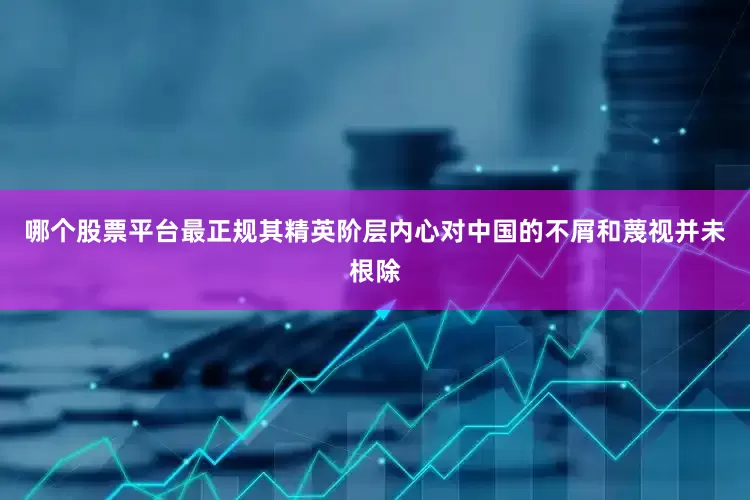 哪个股票平台最正规其精英阶层内心对中国的不屑和蔑视并未根除