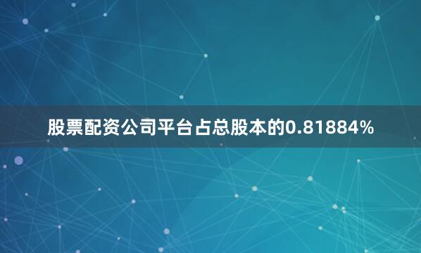 股票配资公司平台占总股本的0.81884%