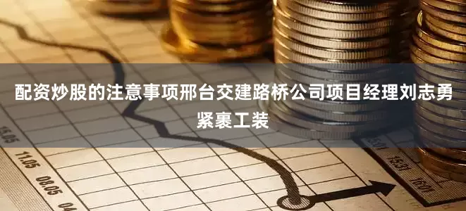 配资炒股的注意事项邢台交建路桥公司项目经理刘志勇紧裹工装