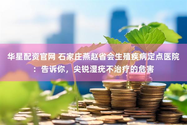 华星配资官网 石家庄燕赵省会生殖疾病定点医院：告诉你，尖锐湿疣不治疗的危害