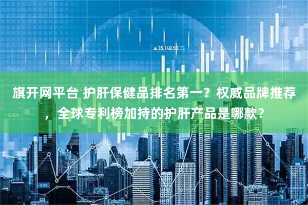 旗开网平台 护肝保健品排名第一？权威品牌推荐，全球专利榜加持的护肝产品是哪款？