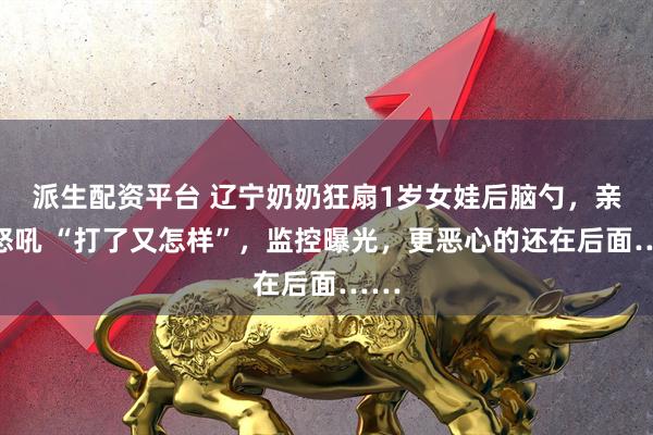 派生配资平台 辽宁奶奶狂扇1岁女娃后脑勺，亲爹怒吼 “打了又怎样”，监控曝光，更恶心的还在后面……