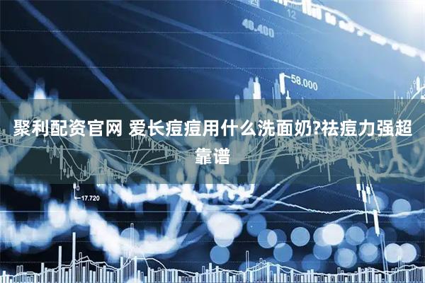 聚利配资官网 爱长痘痘用什么洗面奶?祛痘力强超靠谱