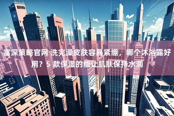富深策略官网 洗完澡皮肤容易紧绷，哪个沐浴露好用？5 款保湿的能让肌肤保持水润