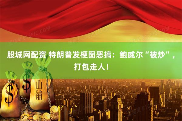 股城网配资 特朗普发梗图恶搞：鲍威尔“被炒”，打包走人！
