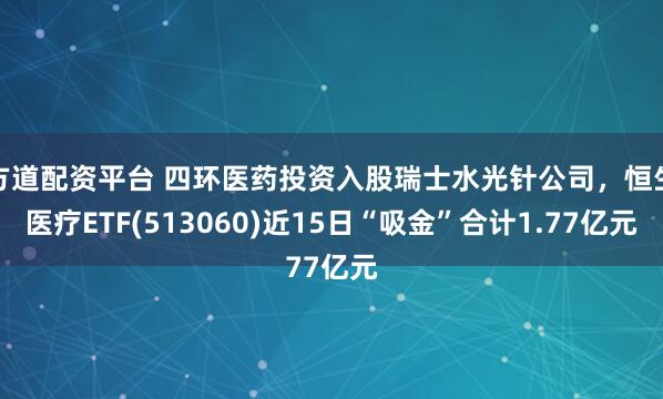 方道配资平台 四环医药投资入股瑞士水光针公司，恒生医疗ETF(513060)近15日“吸金”合计1.77亿元