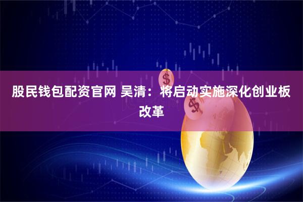 股民钱包配资官网 吴清：将启动实施深化创业板改革