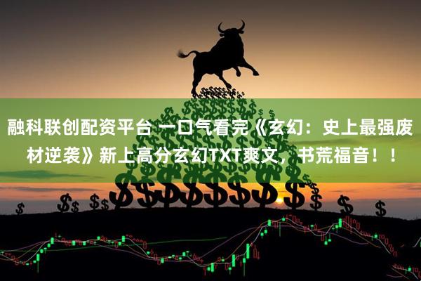 融科联创配资平台 一口气看完《玄幻：史上最强废材逆袭》新上高分玄幻TXT爽文，书荒福音！！