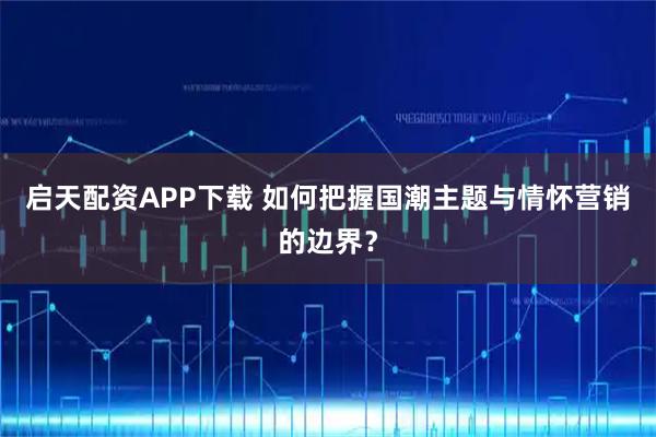 启天配资APP下载 如何把握国潮主题与情怀营销的边界？