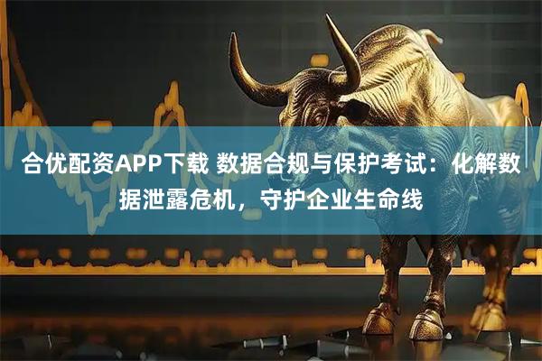 合优配资APP下载 数据合规与保护考试：化解数据泄露危机，守护企业生命线