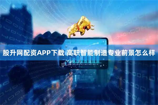 股升网配资APP下载 高职智能制造专业前景怎么样