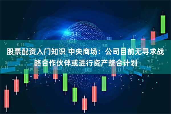 股票配资入门知识 中央商场：公司目前无寻求战略合作伙伴或进行资产整合计划