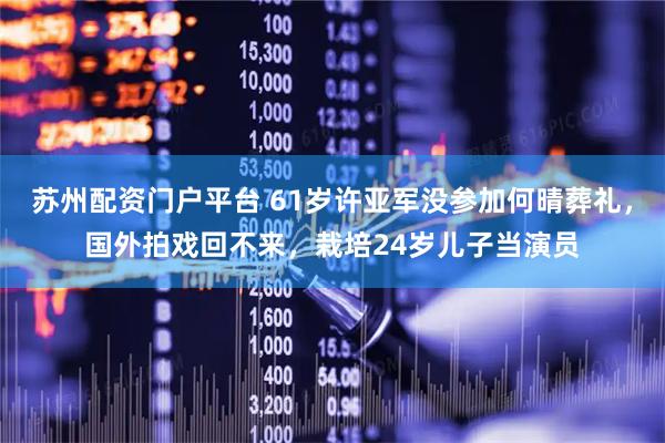苏州配资门户平台 61岁许亚军没参加何晴葬礼，国外拍戏回不来，栽培24岁儿子当演员