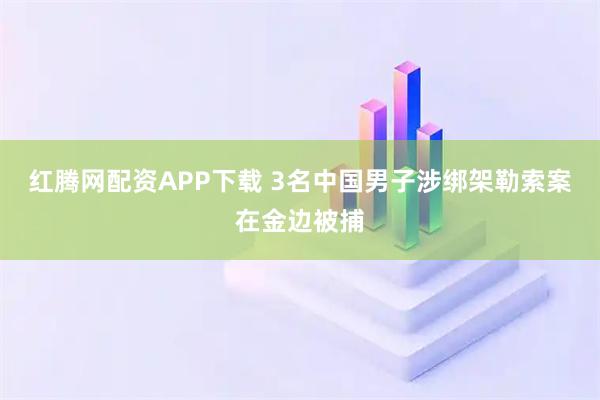 红腾网配资APP下载 3名中国男子涉绑架勒索案在金边被捕