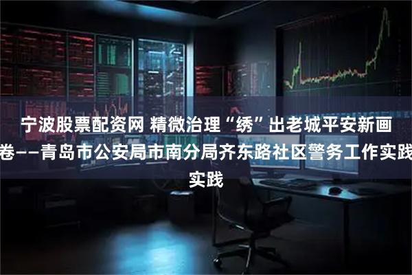 宁波股票配资网 精微治理“绣”出老城平安新画卷——青岛市公安局市南分局齐东路社区警务工作实践