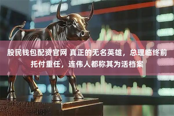 股民钱包配资官网 真正的无名英雄，总理临终前托付重任，连伟人都称其为活档案