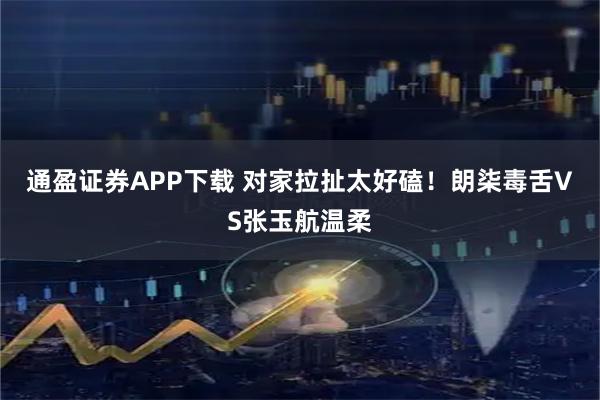 通盈证券APP下载 对家拉扯太好磕！朗柒毒舌VS张玉航温柔