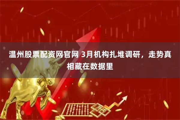 温州股票配资网官网 3月机构扎堆调研，走势真相藏在数据里