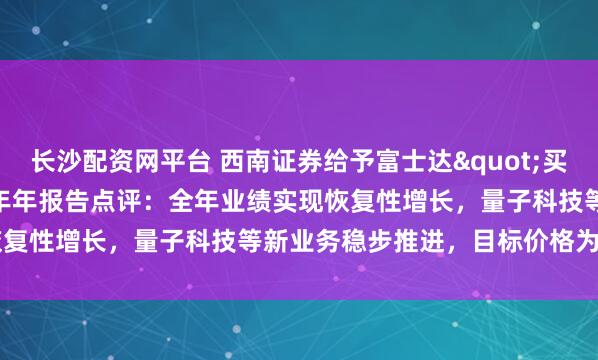 长沙配资网平台 西南证券给予富士达"买入"评级，2025年年报告点评：全年业绩实现恢复性增长，量子科技等新业务稳步推进，目标价格为42.21元