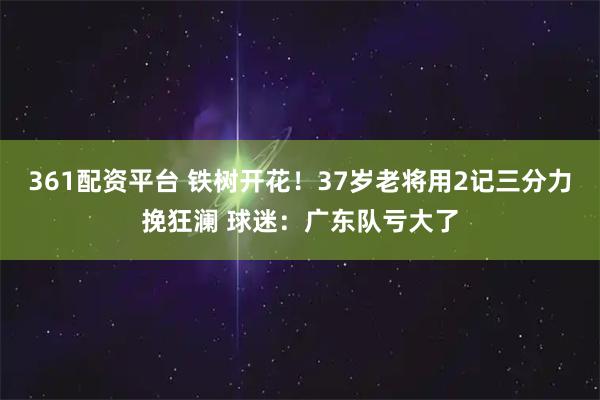 361配资平台 铁树开花！37岁老将用2记三分力挽狂澜 球迷：广东队亏大了