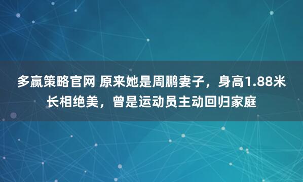 多赢策略官网 原来她是周鹏妻子，身高1.88米长相绝美，曾是运动员主动回归家庭