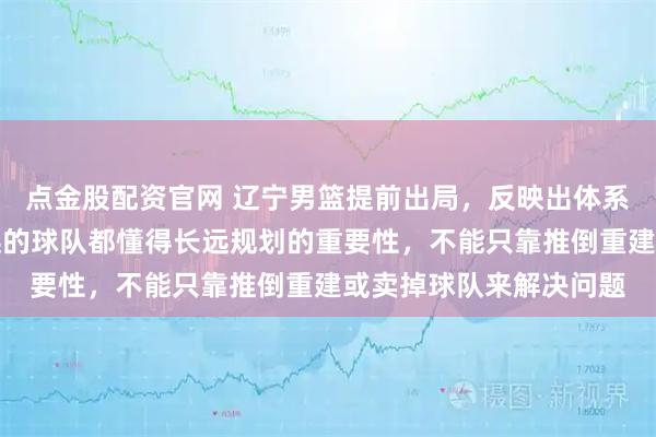 点金股配资官网 辽宁男篮提前出局，反映出体系深层次的问题，走得远的球队都懂得长远规划的重要性，不能只靠推倒重建或卖掉球队来解决问题
