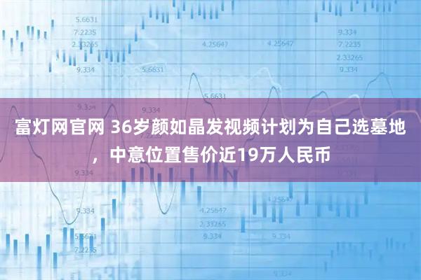 富灯网官网 36岁颜如晶发视频计划为自己选墓地，中意位置售价近19万人民币