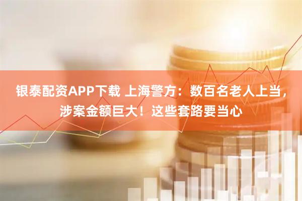 银泰配资APP下载 上海警方：数百名老人上当，涉案金额巨大！这些套路要当心